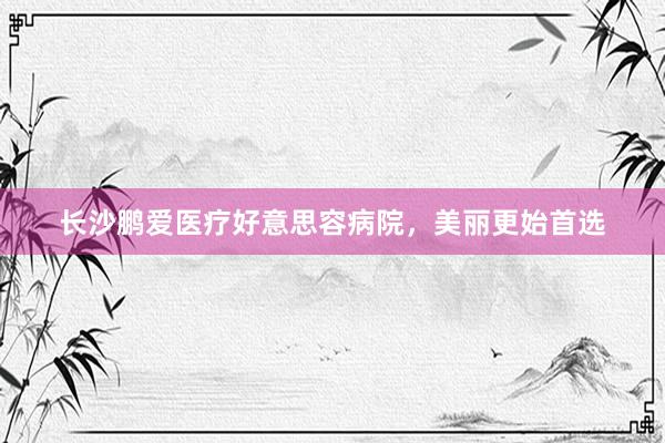 长沙鹏爱医疗好意思容病院，美丽更始首选